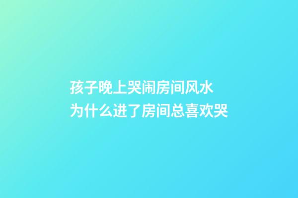孩子晚上哭闹房间风水 为什么进了房间总喜欢哭